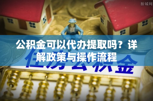 社头公积金可以代办提取吗？详解政策与操作流程