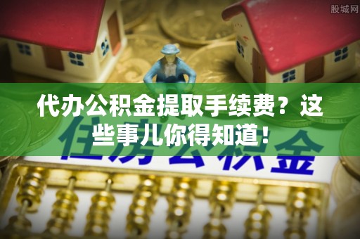 社头代办公积金提取手续费？这些事儿你得知道！
