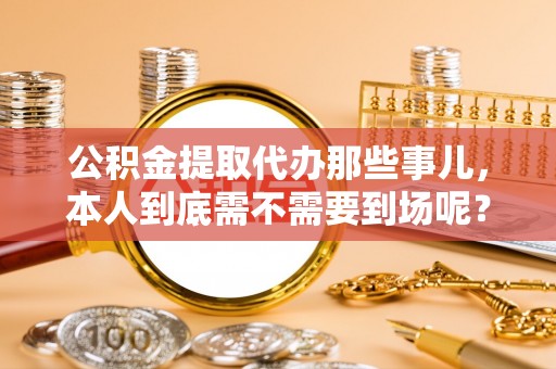 社头公积金提取代办那些事儿，本人到底需不需要到场呢？