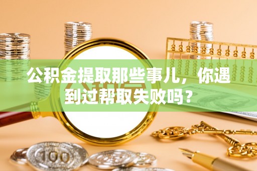社头公积金提取那些事儿，你遇到过帮取失败吗？