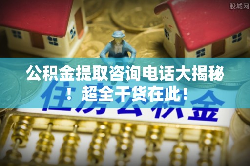 社头公积金提取咨询电话大揭秘！超全干货在此！