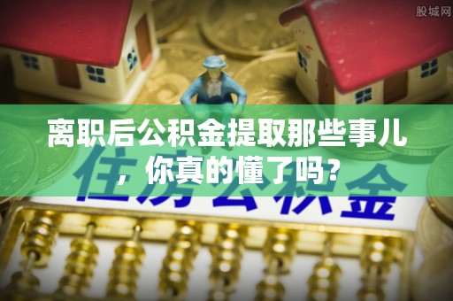 社头离职后公积金提取那些事儿，你真的懂了吗？